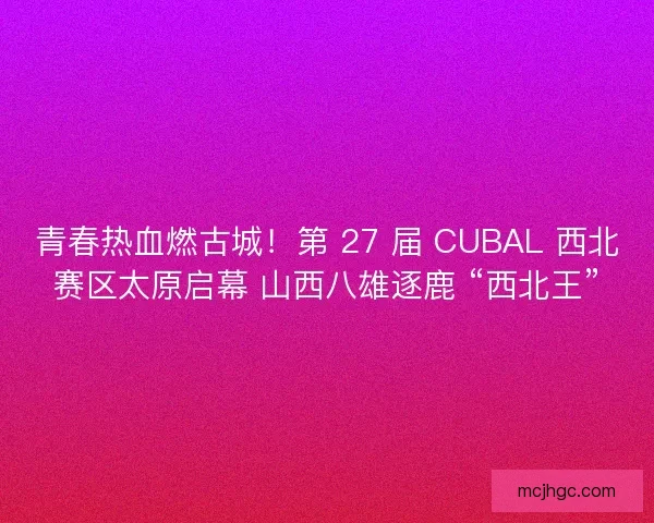 青春热血燃古城！第 27 届 CUBAL 西北赛区太原启幕 山西八雄逐鹿 “西北王”