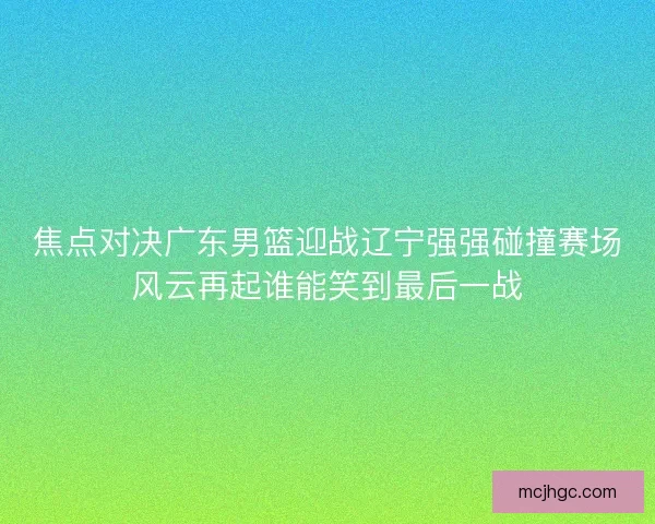 焦点对决广东男篮迎战辽宁强强碰撞赛场风云再起谁能笑到最后一战 焦点对决广东男篮迎战辽宁强强碰撞赛场风云再起谁能笑到最后一战