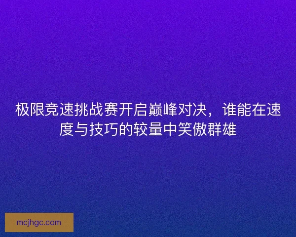 极限竞速挑战赛开启巅峰对决，谁能在速度与技巧的较量中笑傲群雄