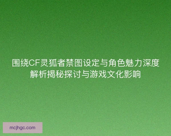 围绕CF灵狐者禁图设定与角色魅力深度解析揭秘探讨与游戏文化影响