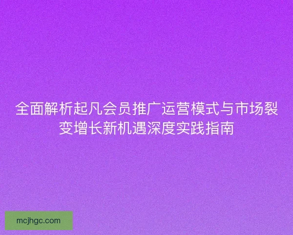 全面解析起凡会员推广运营模式与市场裂变增长新机遇深度实践指南