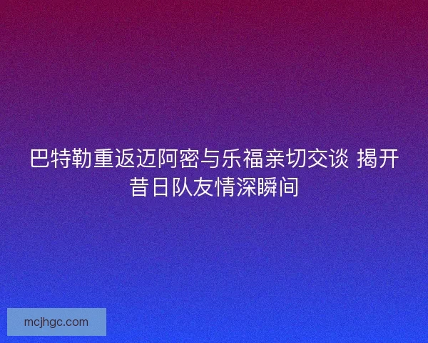 巴特勒重返迈阿密与乐福亲切交谈 揭开昔日队友情深瞬间 巴特勒重返迈阿密与乐福亲切交谈 揭开昔日队友情深瞬间