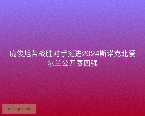 庞俊旭苦战胜对手挺进2024斯诺克北爱尔兰公开赛四强
