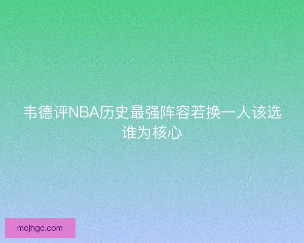 韦德评NBA历史最强阵容若换一人该选谁为核心 韦德评NBA历史最强阵容若换一人该选谁为核心