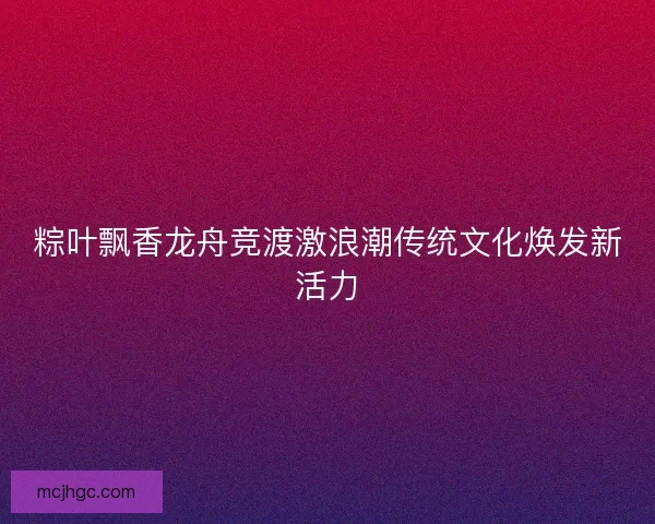 粽叶飘香龙舟竞渡激浪潮传统文化焕发新活力