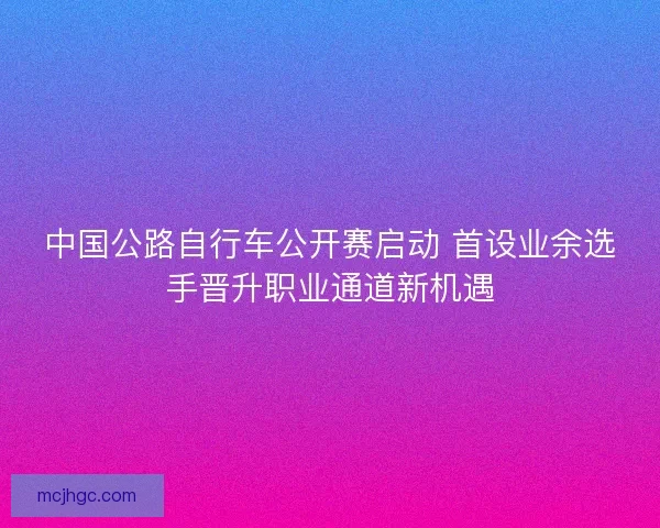 中国公路自行车公开赛启动 首设业余选手晋升职业通道新机遇 中国公路自行车公开赛启动 首设业余选手晋升职业通道新机遇