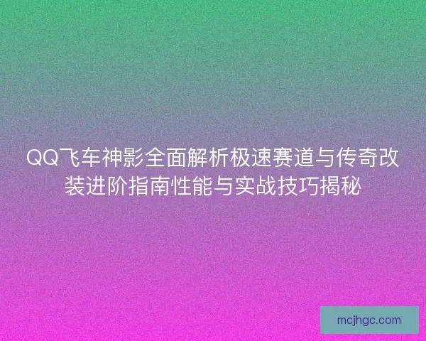 QQ飞车神影全面解析极速赛道与传奇改装进阶指南性能与实战技巧揭秘