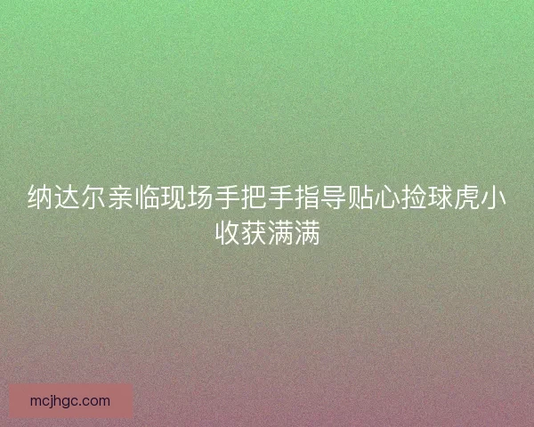 纳达尔亲临现场手把手指导贴心捡球虎小收获满满 纳达尔亲临现场手把手指导贴心捡球虎小收获满满