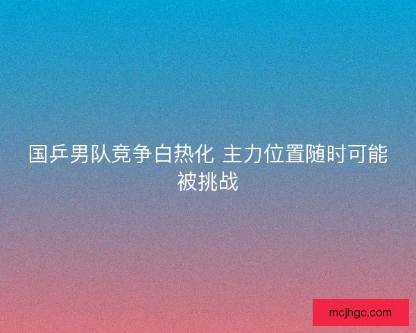 国乒男队竞争白热化 主力位置随时可能被挑战 国乒男队竞争白热化 主力位置随时可能被挑战
