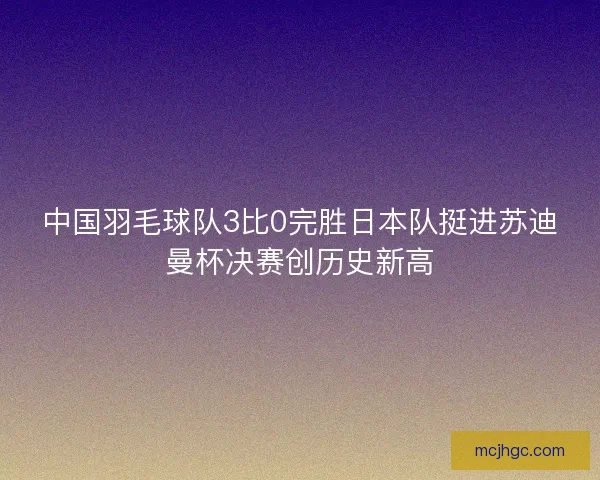 中国羽毛球队3比0完胜日本队挺进苏迪曼杯决赛创历史新高