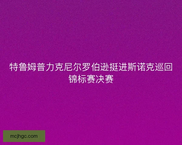 特鲁姆普力克尼尔罗伯逊挺进斯诺克巡回锦标赛决赛 特鲁姆普力克尼尔罗伯逊挺进斯诺克巡回锦标赛决赛