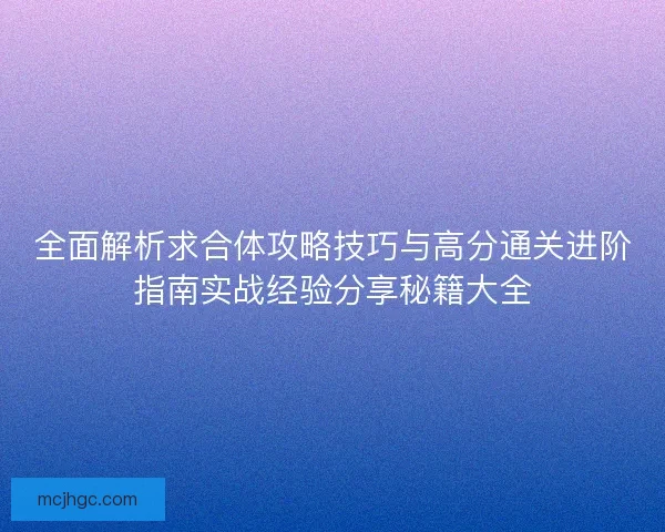 全面解析求合体攻略技巧与高分通关进阶指南实战经验分享秘籍大全
